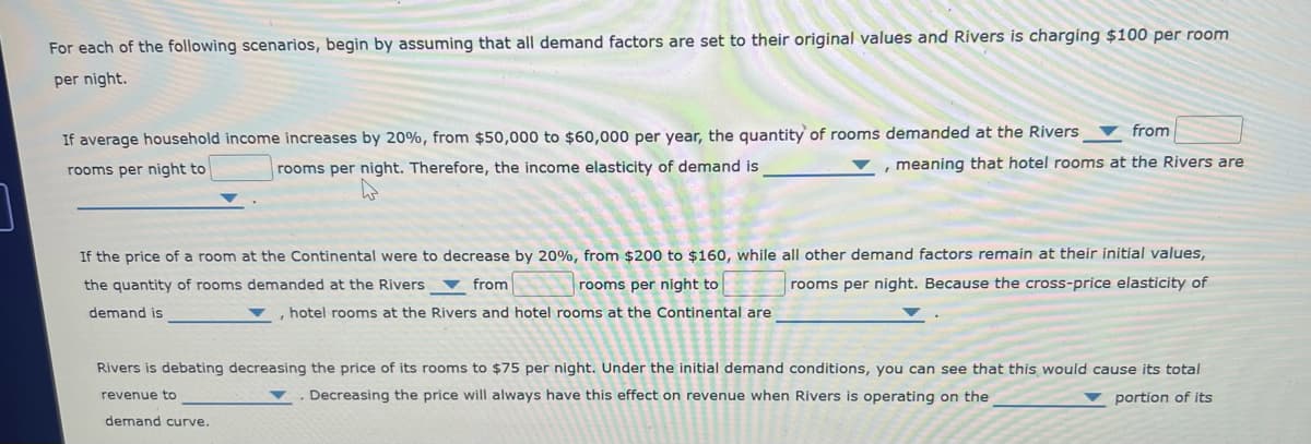 For each of the following scenarios, begin by assuming that all demand factors are set to their original values and Rivers is charging $100 per room
per night.
If average household income increases by 20%, from $50,000 to $60,000 per year, the quantity of rooms demanded at the Rivers
rooms per night to
rooms per night. Therefore, the income elasticity of demand is
from
meaning that hotel rooms at the Rivers are
If the price of a room at the Continental were to decrease by 20%, from $200 to $160, while all other demand factors remain at their initial values,
the quantity of rooms demanded at the Rivers
rooms per night to
rooms per night. Because the cross-price elasticity of
demand is
from
hotel rooms at the Rivers and hotel rooms at the Continental are
Rivers is debating decreasing the price of its rooms to $75 per night. Under the initial demand conditions, you can see that this would cause its total
. Decreasing the price will always have this effect on revenue when Rivers is operating on the
revenue to
portion of its
demand curve.