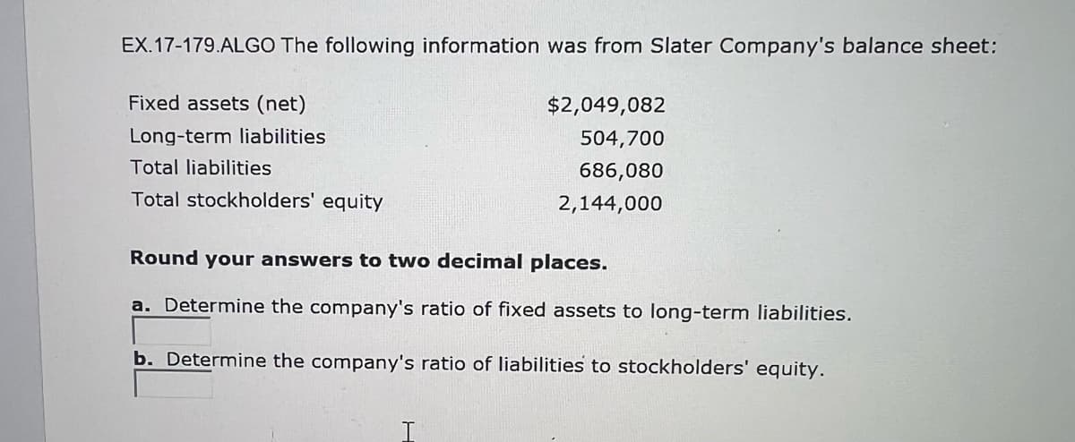 EX.17-179.ALGO The following information was from Slater Company's balance sheet:
Fixed assets (net)
Long-term liabilities
Total liabilities
Total stockholders' equity
$2,049,082
504,700
686,080
2,144,000
Round your answers to two decimal places.
a. Determine the company's ratio of fixed assets to long-term liabilities.
b. Determine the company's ratio of liabilities to stockholders' equity.