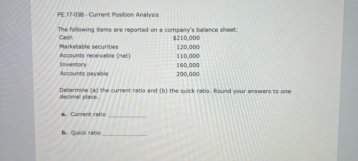 PE.17-03B Current Position Analysis
The following items are reported on a company's balance sheet:
Cash
Marketable securities
Accounts receivable (net)
Inventory
Accounts payable
Determine (a) the current ratio and (b) the quick ratio. Round your answers to one
decimal place.
a. Current ratio
$210,000
120,000
110,000
160,000
200,000
b. Quick ratio