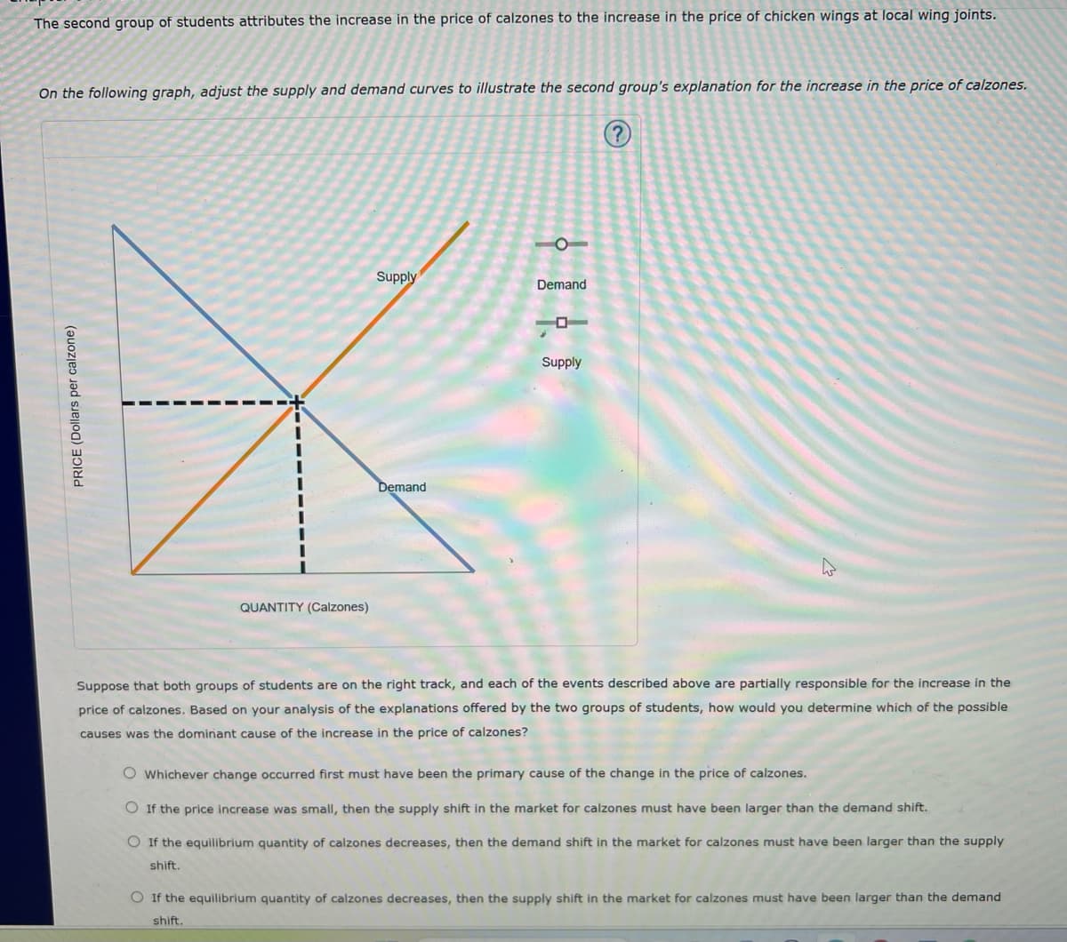 The second group of students attributes the increase in the price of calzones to the increase in the price of chicken wings at local wing joints.
On the following graph, adjust the supply and demand curves to illustrate the second group's explanation for the increase in the price of calzones.
(?
PRICE (Dollars per calzone)
QUANTITY (Calzones)
Supply
Demand
Demand
Supply
Suppose that both groups of students are on the right track, and each of the events described above are partially responsible for the increase in the
price of calzones. Based on your analysis of the explanations offered by the two groups of students, how would you determine which of the possible
causes was the dominant cause of the increase in the price of calzones?
O Whichever change occurred first must have been the primary cause of the change in the price of calzones.
If the price increase was small, then the supply shift in the market for calzones must have been larger than the demand shift.
O If the equilibrium quantity of calzones decreases, then the demand shift in the market for calzones must have been larger than the supply
shift.
If the equilibrium quantity of calzones decreases, then the supply shift in the market for calzones must have been larger than the demand
shift.
