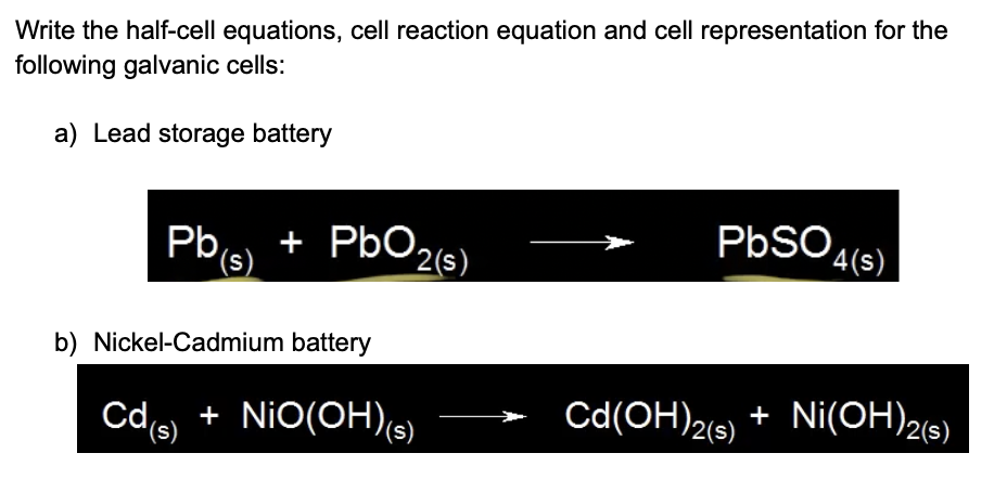 Write the half-cell equations, cell reaction equation and cell representation for the
following galvanic cells:
a) Lead storage battery
+ PbO2(s)
'(s)
PBSO
Pb
'4(s)
b) Nickel-Cadmium battery
Cd(OH)2(9)
+ Ni(OH)26)
2(s)
Cd + NiO(OH)(s)
