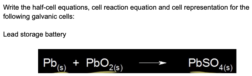 Write the half-cell equations, cell reaction equation and cell representation for the
following galvanic cells:
Lead storage battery
Pbs + PbO26)
PbSO4(s).
(s)
