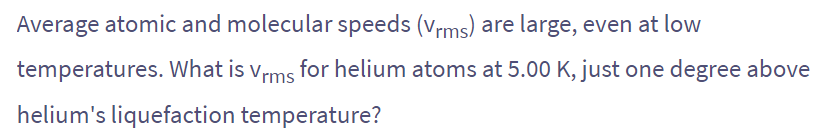 Average atomic and molecular speeds (Vrms) are large, even at low
temperatures. What is Vrms for helium atoms at 5.00 K, just one degree above
helium's liquefaction temperature?