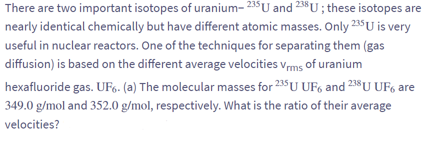 There are two important isotopes of uranium- 235 U and 238 U; these isotopes are
nearly identical chemically but have different atomic masses. Only 235 U is very
useful in nuclear reactors. One of the techniques for separating them (gas
diffusion) is based on the different average velocities Vrms of uranium
hexafluoride gas. UF6. (a) The molecular masses for 235 U UF6 and 238 U UF6 are
349.0 g/mol and 352.0 g/mol, respectively. What is the ratio of their average
velocities?