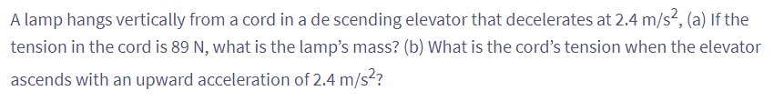 A lamp hangs vertically from a cord in a de scending elevator that decelerates at 2.4 m/s², (a) If the
tension in the cord is 89 N, what is the lamp's mass? (b) What is the cord's tension when the elevator
ascends with an upward acceleration of 2.4 m/s²?