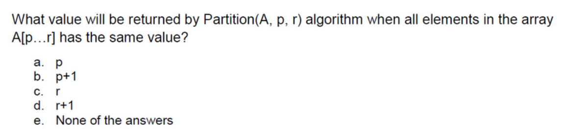 What value will be returned by Partition (A, p, r) algorithm when all elements in the array
A[p...r] has the same value?
a. p
b. p+1
C. r
d.
e.
r+1
None of the answers