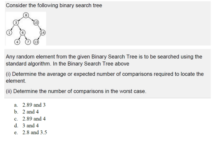 Consider the following binary search tree
Any random element from the given Binary Search Tree is to be searched using the
standard algorithm. In the Binary Search Tree above
(i) Determine the average or expected number of comparisons required to locate the
element.
(ii) Determine the number of comparisons in the worst case.
a. 2.89 and 3
b. 2 and 4
c. 2.89 and 4
d. 3 and 4
e. 2.8 and 3.5