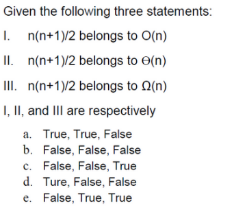 Given the following three statements:
I. n(n+1)/2 belongs to O(n)
II. n(n+1)/2
belongs to (n)
III. n(n+1)/2 belongs to (n)
I, II, and III are respectively
a. True, True, False
b. False, False, False
c. False, False, True
d. Ture, False, False
e. False, True, True