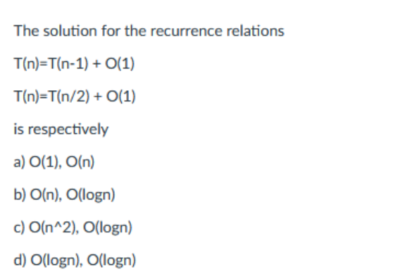 The solution for the recurrence relations
T(n)=T(n-1) + 0(1)
T(n)=T(n/2)
+ 0(1)
is respectively
a) 0(1), O(n)
b) O(n), O(logn)
c) O(n^2), O(logn)
d) O(logn), O(logn)