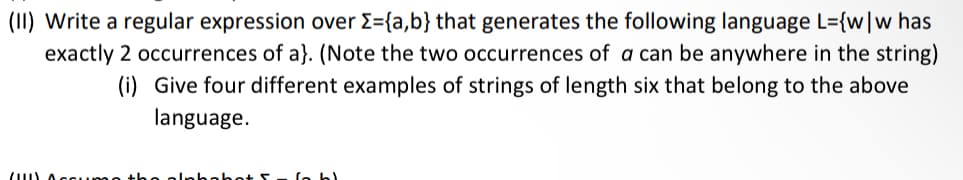 (II) Write a regular expression over {={a,b} that generates the following language L={w|w has
exactly 2 occurrences of a}. (Note the two occurrences of a can be anywhere in the string)
(i) Give four different examples of strings of length six that belong to the above
language.
(1) A
bl