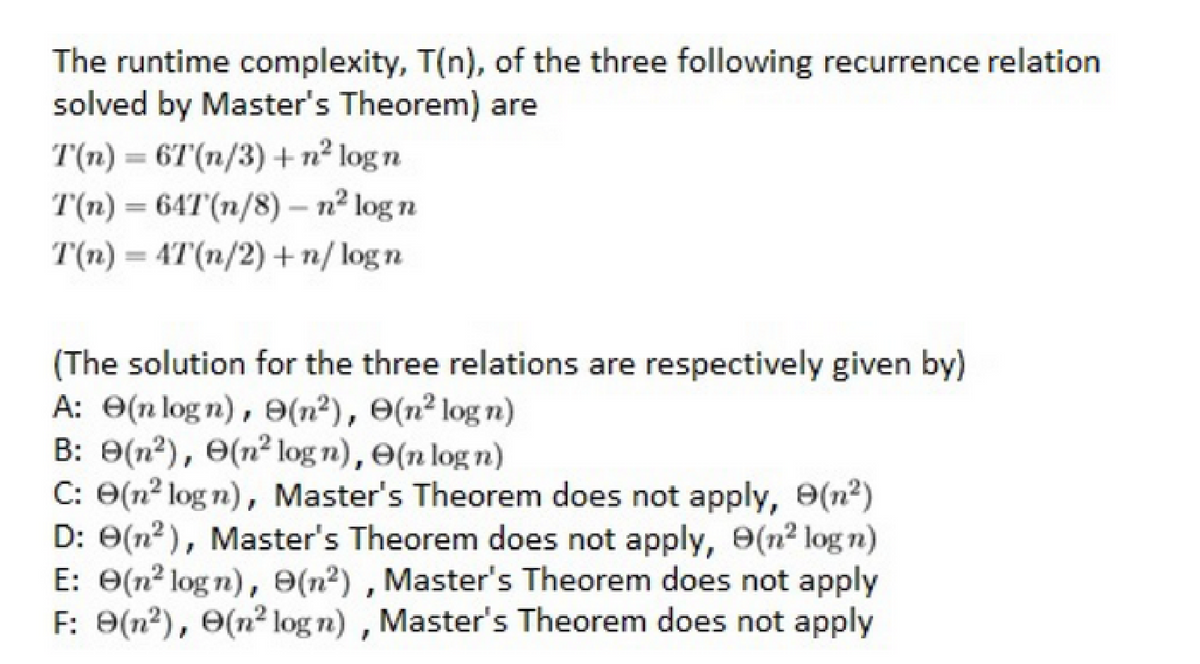 The runtime complexity, T(n), of the three following recurrence relation
solved by Master's Theorem) are
T(n) = 6T(n/3) + n² logn
T(n) = 64T(n/8)- n² log n
T(n) = 4T(n/2) + n/logn
(The solution for the three relations are respectively given by)
A: (nlogn), 9(n²), (n² logn)
B: 9(n²), (n² logn), (n log n)
C: (n²logn), Master's Theorem does not apply, 9(n²)
D: 0(n²), Master's Theorem does not apply, 9(n² log n)
E: 0(n² logn), 9(n²), Master's Theorem does not apply
F: 9(n²), (n² logn), Master's Theorem does not apply