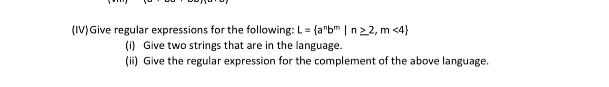 (IV) Give regular expressions for the following: L = {anbm | n ≥2, m <4}
(i) Give two strings that are in the language.
(ii) Give the regular expression for the complement of the above language.