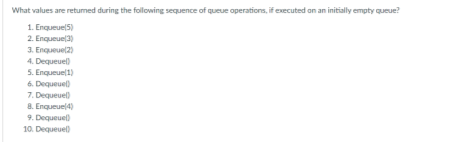 What values are returned during the following sequence of queue operations, if executed on an initially empty queue?
Enqueue(5)
1.
2. Enqueue(3)
3. Enqueue(2)
4. Dequeuel)
5. Enqueue(1)
6. Dequeuel)
7. Dequeuel)
8. Enqueue(4)
9. Dequeuel)
10. Dequeuel)