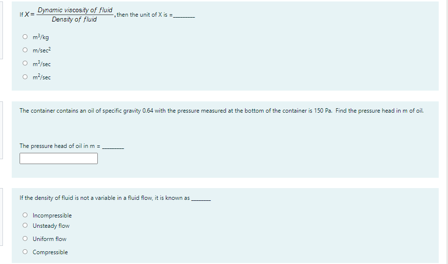Dynamic viscosity of fluid
Density of fluid
If X=
, then the unit of X is =
O m?/kg
O m/sec?
O m/sec
O m?/sec
The container contains an oil of specific gravity 0.64 with the pressure measured at the bottom of the container is 150 Pa. Find the pressure head in m of oil.
The pressure head of oil in m =
If the density of fluid is not a variable in a fluid flow, it is known as
O Incompressible
O Unsteady flow
O Uniform flow
O Compressible
