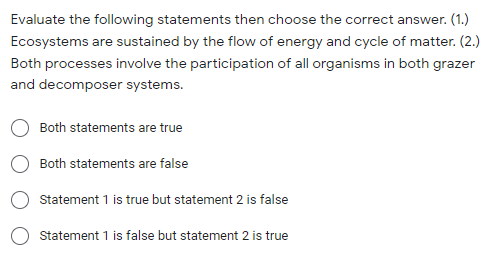 Evaluate the following statements then choose the correct answer. (1.)
Ecosystems are sustained by the flow of energy and cycle of matter. (2.)
Both processes involve the participation of all organisms in both grazer
and decomposer systems.
Both statements are true
Both statements are false
Statement 1 is true but statement 2 is false
Statement 1 is false but statement 2 is true
