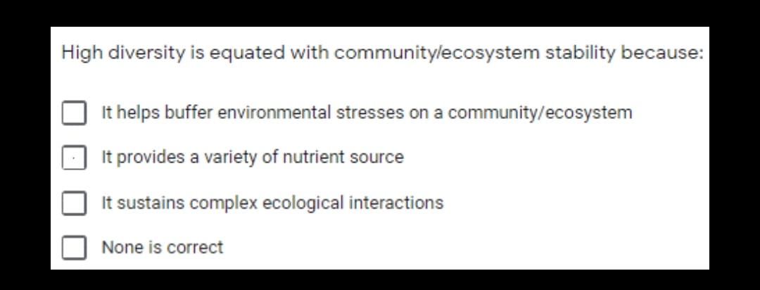 High diversity is equated with communitylecosystem stability because:
It helps buffer environmental stresses on a community/ecosystem
It provides a variety of nutrient source
It sustains complex ecological interactions
None is correct

