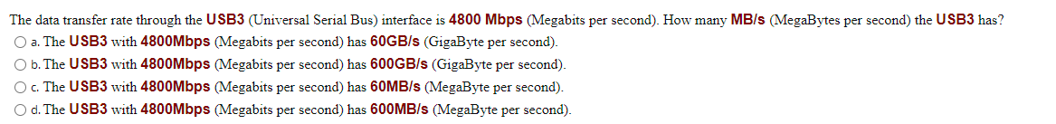 The data transfer rate through the USB3 (Universal Serial Bus) interface is 4800 Mbps (Megabits per second). How many MB/s (MegaBytes per second) the USB3 has?
O a. The USB3 with 4800Mbps (Megabits per second) has 60GB/s (GigaByte per second).
O b. The USB3 with 4800Mbps (Megabits per second) has 600GB/s (GigaByte per second).
O c. The USB3 with 4800Mbps (Megabits per second) has 60MB/s (MegaByte per second).
O d. The USB3 with 4800Mbps (Megabits per second) has 600MB/s (MegaByte per second).

