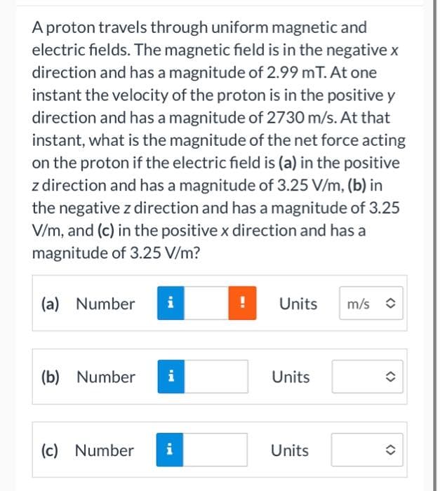 A proton travels through uniform magnetic and
electric fields. The magnetic field is in the negative x
direction and has a magnitude of 2.99 mT. At one
instant the velocity of the proton is in the positive y
direction and has a magnitude of 2730 m/s. At that
instant, what is the magnitude of the net force acting
on the proton if the electric field is (a) in the positive
z direction and has a magnitude of 3.25 V/m, (b) in
the negative z direction and has a magnitude of 3.25
V/m, and (c) in the positive x direction and has a
magnitude of 3.25 V/m?
(a) Number i
(b) Number i
(c) Number i
Units
Units
Units
m/s
<>
(>
