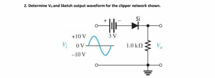 2. Determine Vo and Sketch output waveform for the clipper network shown.
Si
+10 V
3 V
OV.
1.0 ΚΩ
-10 V
V₁
HI
Vo
