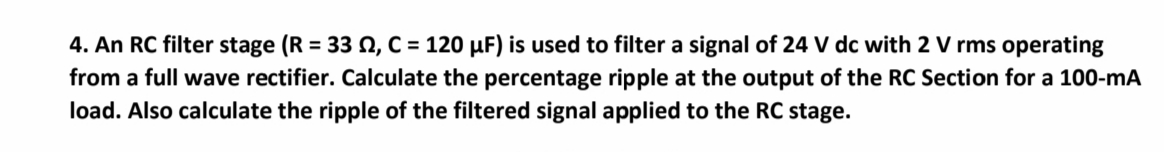 4. An RC filter stage (R = 33 , C = 120 µF) is used to filter a signal of 24 V dc with 2 V rms operating
from a full wave rectifier. Calculate the percentage ripple at the output of the RC Section for a 100-mA
load. Also calculate the ripple of the filtered signal applied to the RC stage.