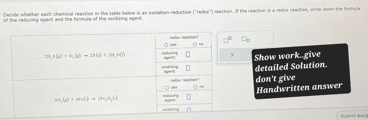 Decide whether each chemical reaction in the table below is an oxidation-reduction ("redox") reaction. If the reaction is a redox reaction, write down the formula
of the reducing agent and the formula of the oxidizing agent.
redox reaction?
Oyes
O no
2H2S (g) + O2(g) 2S (s) + 2H₂O(1)
reducing ☐
х
agent:
oxidizing ☐
agent:
redox reaction?
no
O yes
302(g) + 4Fe(s) 2Fe,O,(s)
reducing
agent:
☐
oxidizing
Π
Show work..give
detailed Solution.
don't give
Handwritten answer
Submit Assig