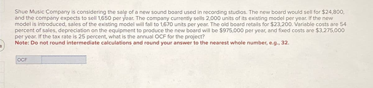 B
Shue Music Company is considering the sale of a new sound board used in recording studios. The new board would sell for $24,800,
and the company expects to sell 1,650 per year. The company currently sells 2,000 units of its existing model per year. If the new
model is introduced, sales of the existing model will fall to 1,670 units per year. The old board retails for $23,200. Variable costs are 54
percent of sales, depreciation on the equipment to produce the new board will be $975,000 per year, and fixed costs are $3,275,000
per year. If the tax rate is 25 percent, what is the annual OCF for the project?
Note: Do not round intermediate calculations and round your answer to the nearest whole number, e.g., 32.
OCF