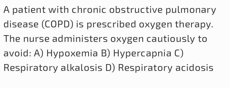 A patient with chronic obstructive pulmonary
disease (COPD) is prescribed oxygen therapy.
The nurse administers oxygen cautiously to
avoid: A) Hypoxemia B) Hypercapnia C)
Respiratory alkalosis D) Respiratory acidosis