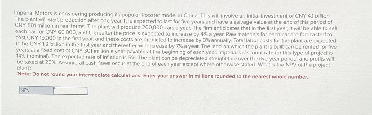 Imperial Motors is considering producing its popular Rooster model in China. This will involve an initial investment of CNY 4.1 billion.
The plant will start production after one year. It is expected to last for five years and have a salvage value at the end of this period of
CNY 501 million in real terms. The plant will produce 200,000 cars a year. The firm anticipates that in the first year, it will be able to sell
each car for CNY 66,000, and thereafter the price is expected to increase by 4% a year. Raw materials for each car are forecasted to
cost CNY 19,000 in the first year, and these costs are predicted to increase by 3% annually. Total labor costs for the plant are expected
to be CNY 1.2 billion in the first year and thereafter will increase by 7% a year. The land on which the plant is built can be rented for five
years at a fixed cost of CNY 301 million a year payable at the beginning of each year. Imperial's discount rate for this type of project is
14% (nominal). The expected rate of inflation is 5%. The plant can be depreciated straight-line over the five-year period, and profits will
be taxed at 25%. Assume all cash flows occur at the end of each year except where otherwise stated. What is the NPV of the project
plant?
Note: Do not round your intermediate calculations. Enter your answer in millions rounded to the nearest whole number.
NPV