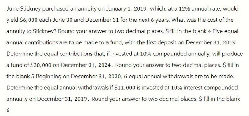 June Stickney purchased an annuity on January 1, 2019, which, at a 12% annual rate, would
yield $6,000 each June 30 and December 31 for the next 6 years. What was the cost of the
annuity to Stickney? Round your answer to two decimal places. $ fill in the blank 4 Five equal
annual contributions are to be made to a fund, with the first deposit on December 31, 2019.
Determine the equal contributions that, if invested at 10% compounded annually, will produce
a fund of $30,000 on December 31, 2024. Round your answer to two decimal places. $ fill in
the blank 5 Beginning on December 31, 2020, 6 equal annual withdrawals are to be made.
Determine the equal annual withdrawals if $11,000 is invested at 10% interest compounded
annually on December 31, 2019. Round your answer to two decimal places. $ fill in the blank
6