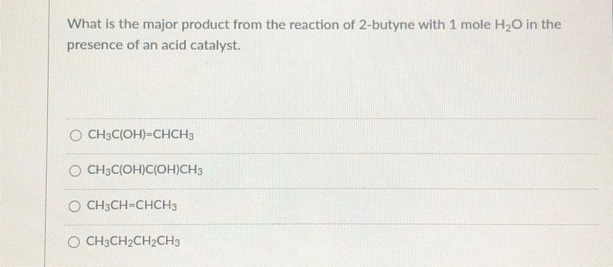 What is the major product from the reaction of 2-butyne with 1 mole H2O in the
presence of an acid catalyst.
O CH3C(OH)=CHCH3
CH3C(OH)C(OH)CH3
O CH3CH=CHCH3
O CH3CH2CH2CH3