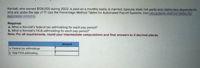Kendall, who earned $126,000 during 2022, is paid on a monthly basis, is married, (spouse does not work) and claims two dependents
who are under the age of 17. Use the Percentage Method Tables for Automated Payroll Systems. Use percentage method tables for
automated systems;
Required:
a. What is Kendall's federal tax withholding for each pay period?
b. What is Kendall's FICA withholding for each pay period?
Note: For all requirements, round your intermediate computations and final answers to 2 decimal places.
a. Federal tax withholdings
b. Total FICA withholding
Amount