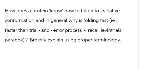 How does a protein 'know' how to fold into its native
conformation and in general why is folding fast (ie.
faster than trial - and - error process - recall levinthals
paradox)? Breiefly explain using proper terminology.