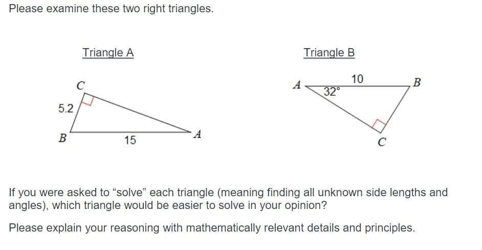 Please examine these two right triangles.
5.2
B
Triangle A
C
15
A
A
Triangle B
32°
10
C
B
If you were asked to "solve" each triangle (meaning finding all unknown side lengths and
angles), which triangle would be easier to solve in your opinion?
Please explain your reasoning with mathematically relevant details and principles.