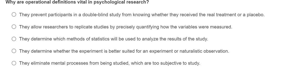 Why are operational definitions vital in psychological research?
They prevent participants in a double-blind study from knowing whether they received the real treatment or a placebo.
They allow researchers to replicate studies by precisely quantifying how the variables were measured.
They determine which methods of statistics will be used to analyze the results of the study.
O They determine whether the experiment is better suited for an experiment or naturalistic observation.
O They eliminate mental processes from being studied, which are too subjective to study.