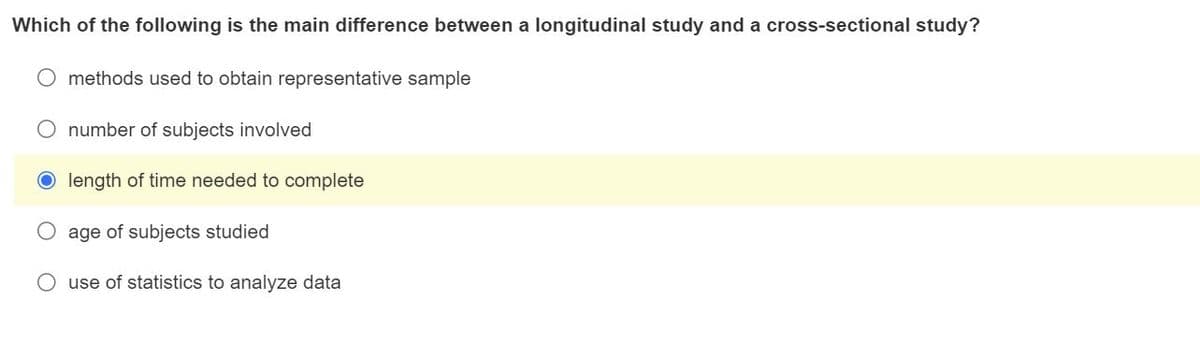 Which of the following is the main difference between a longitudinal study and a cross-sectional study?
O methods used to obtain representative sample
O number of subjects involved
length of time needed to complete
age of subjects studied
use of statistics to analyze data