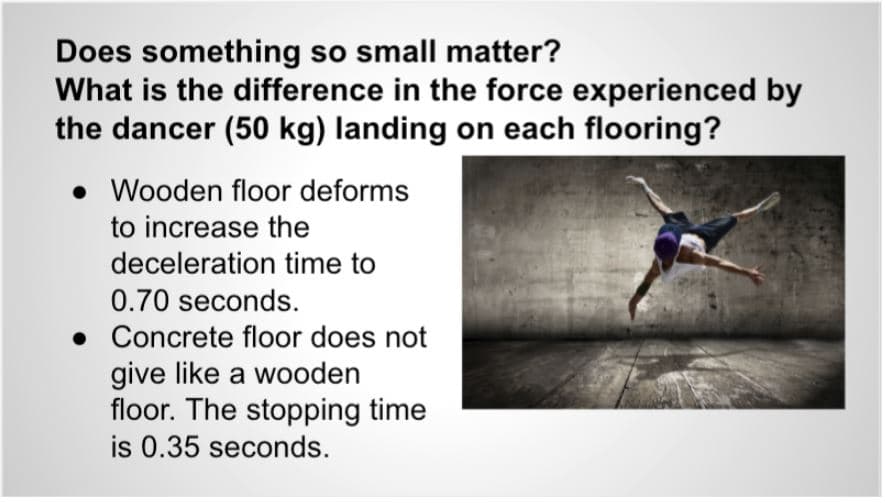 Does something so small matter?
What is the difference in the force experienced by
the dancer (50 kg) landing on each flooring?
• Wooden floor deforms
to increase the
deceleration time to
0.70 seconds.
• Concrete floor does not
give like a wooden
floor. The stopping time
is 0.35 seconds.
