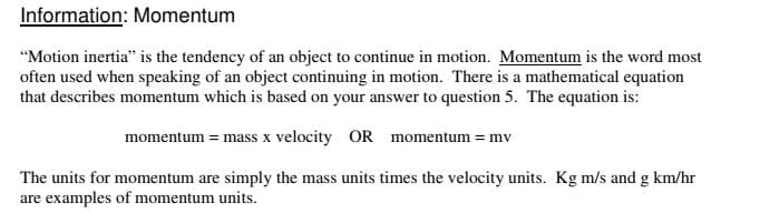 Information: Momentum
"Motion inertia" is the tendency of an object to continue in motion. Momentum is the word most
often used when speaking of an object continuing in motion. There is a mathematical equation
that describes momentum which is based on your answer to question 5. The equation is:
momentum = mass x velocity OR momentum = mv
The units for momentum are simply the mass units times the velocity units. Kg m/s and g km/hr
are examples of momentum units.

