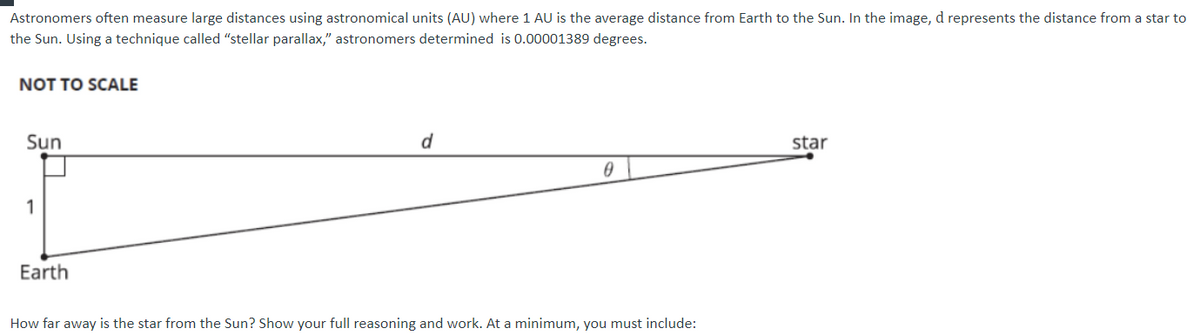Astronomers often measure large distances using astronomical units (AU) where 1 AU is the average distance from Earth to the Sun. In the image, d represents the distance from a star to
the Sun. Using a technique called "stellar parallax," astronomers determined is 0.00001389 degrees.
NOT TO SCALE
Sun
d
star
1
Earth
How far away is the star from the Sun? Show your full reasoning and work. At a minimum, you must include:

