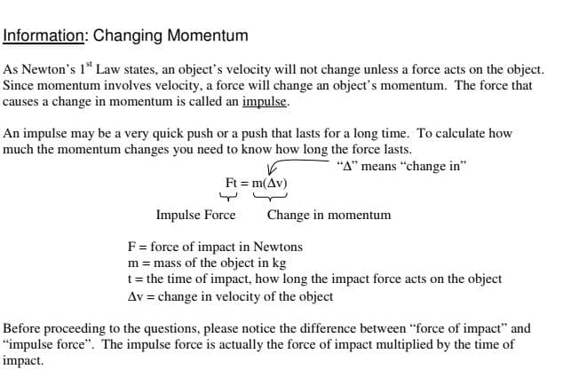 Information: Changing Momentum
As Newton's 1" Law states, an object's velocity will not change unless a force acts on the object.
Since momentum involves velocity, a force will change an object's momentum. The force that
causes a change in momentum is called an impulse.
An impulse may be a very quick push or a push that lasts for a long time. To calculate how
much the momentum changes you need to know how long the force lasts.
"A" means “change in"
Ft = m(Av)
Impulse Force
Change in momentum
F= force of impact in Newtons
m = mass of the object in kg
t= the time of impact, how long the impact force acts on the object
Av = change in velocity of the object
Before proceeding to the questions, please notice the difference between "force of impact" and
"impulse force". The impulse force is actually the force of impact multiplied by the time of
impact.
