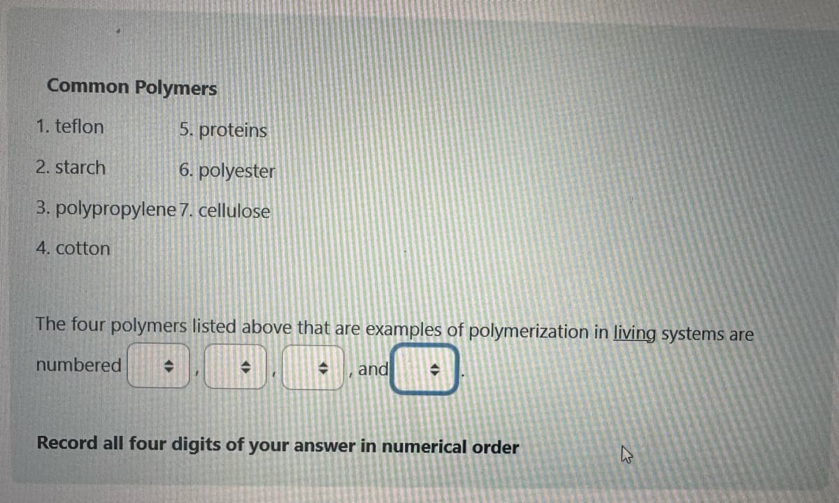 Common Polymers
1. teflon
5. proteins
2. starch
6. polyester
3. polypropylene 7. cellulose
4. cotton
The four polymers listed above that are examples of polymerization in living systems are
numbered →
→
I
→ and
◆
Record all four digits of your answer in numerical order
W