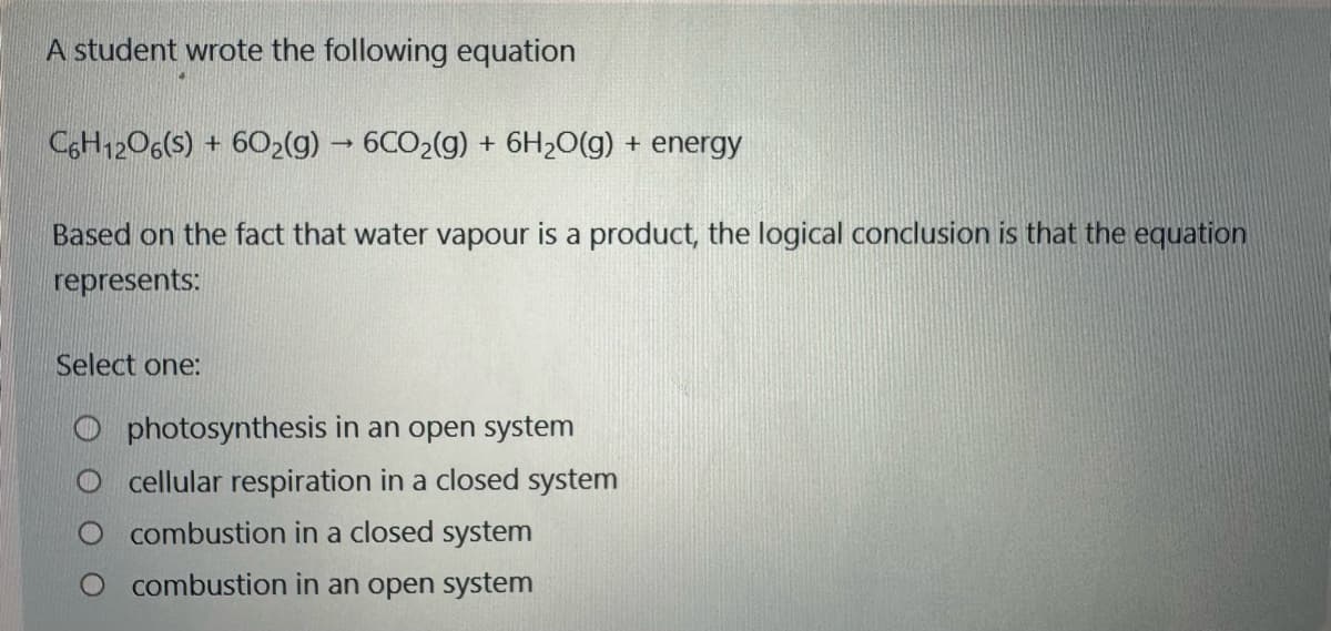 A student wrote the following equation
C6H12O6(s) + 602(g) → 6CO2(g) + 6H₂O(g) + energy
Based on the fact that water vapour is a product, the logical conclusion is that the equation
represents:
Select one:
Ophotosynthesis in an open system
cellular respiration in a closed system
combustion in a closed system
combustion in an open system