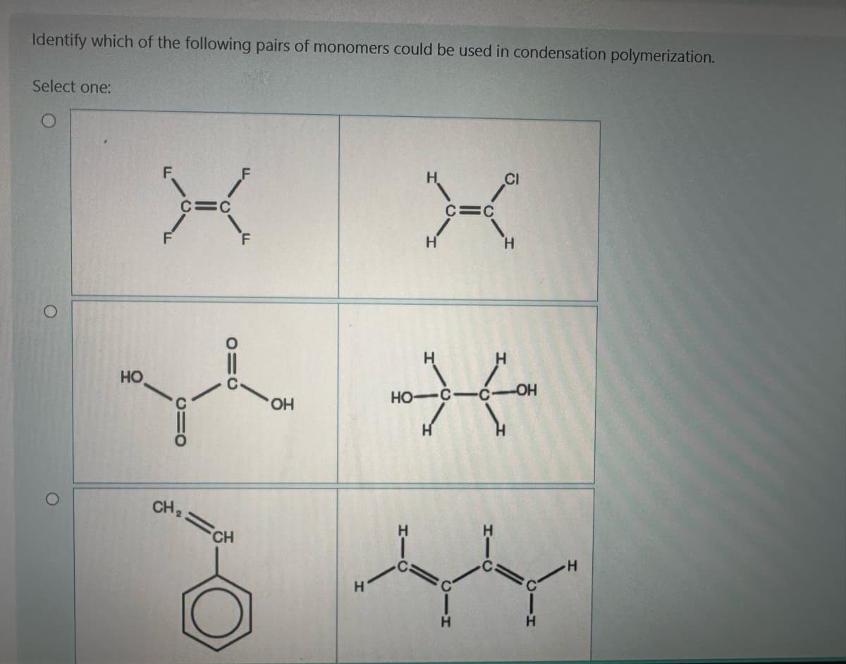 Identify which of the following pairs of monomers could be used in condensation polymerization.
Select one:
O
о
НО
CH ₂
F
CH
б
OH
Н
Н
н
но- C
н
C=C
К
CI
Н
OH
-т
Н
н