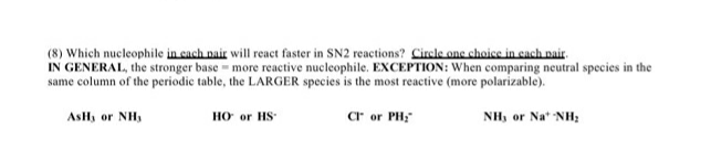 (8) Which nucleophile in cach pair will react faster in SN2 reactions? Circle one choice in cach pair.
IN GENERAL, the stronger base - more reactive nucleophile. EXCEPTION: When comparing neutral species in the
same column of the periodic table, the LARGER species is the most reactive (more polarizable).
HO or HS
cr or PH;
ASH, or NH,
NH, or Na* NH;
