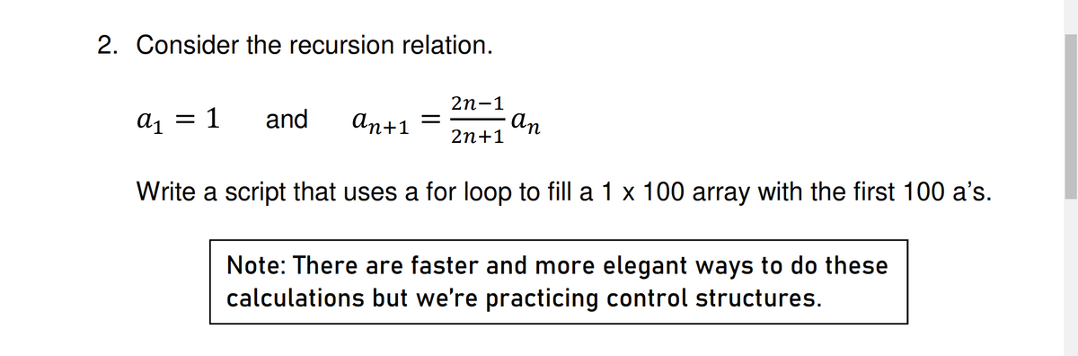 2. Consider the recursion relation.
2n-1
a1 1 and an+1 =
an
2n+1
Write a script that uses a for loop to fill a 1 x 100 array with the first 100 a's.
Note: There are faster and more elegant ways to do these
calculations but we're practicing control structures.