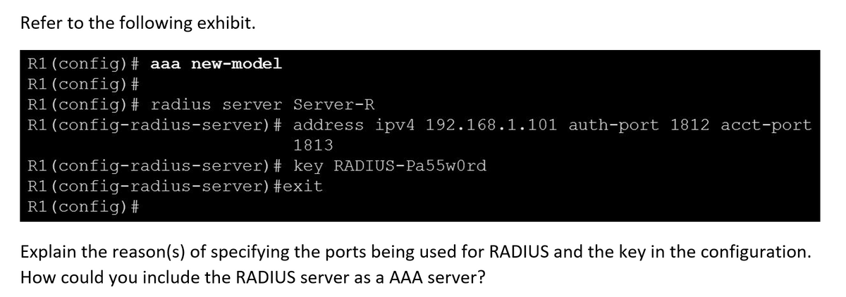 Refer to the following exhibit.
R1(config)# aaa new-model
R1 (config)#
R1(config)# radius server Server-R
R1(config-radius-server)#
address ipv4 192.168.1.101 auth-port 1812 acct-port
1813
R1(config-radius-server)
R1(config-radius-server)
R1(config)#
# key RADIUS-Pa55w0rd
#exit
Explain the reason(s) of specifying the ports being used for RADIUS and the key in the configuration.
How could you include the RADIUS server as a AAA server?