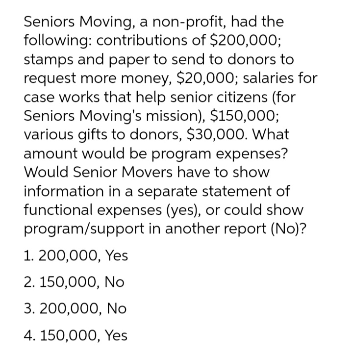 Seniors Moving, a non-profit, had the
following: contributions of $200,000;
stamps and paper to send to donors to
request more money, $20,000; salaries for
case works that help senior citizens (for
Seniors Moving's mission), $150,000;
various gifts to donors, $30,000. What
amount would be program expenses?
Would Senior Movers have to show
information in a separate statement of
functional expenses (yes), or could show
program/support in another report (No)?
1. 200,000, Yes
2. 150,000, No
3. 200,000, No
4. 150,000, Yes
