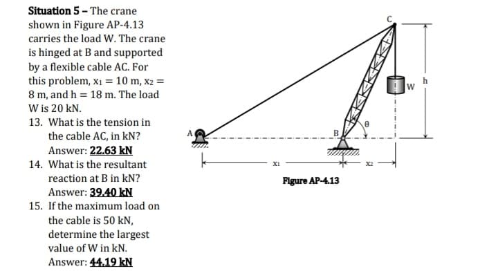 Situation 5 - The crane
shown in Figure AP-4.13
carries the load W. The crane
is hinged at B and supported
by a flexible cable AC. For
this problem, x1 = 10 m, x2 =
8 m, and h = 18 m. The load
W is 20 kN.
13. What is the tension in
the cable AC, in kN?
Answer: 22.63 kN
14. What is the resultant
XI
reaction at B in kN?
Plgure AP-4.13
Answer: 39.40 kN
15. If the maximum load on
the cable is 50 kN,
determine the largest
value of W in kN.
Answer: 44.19 kN
