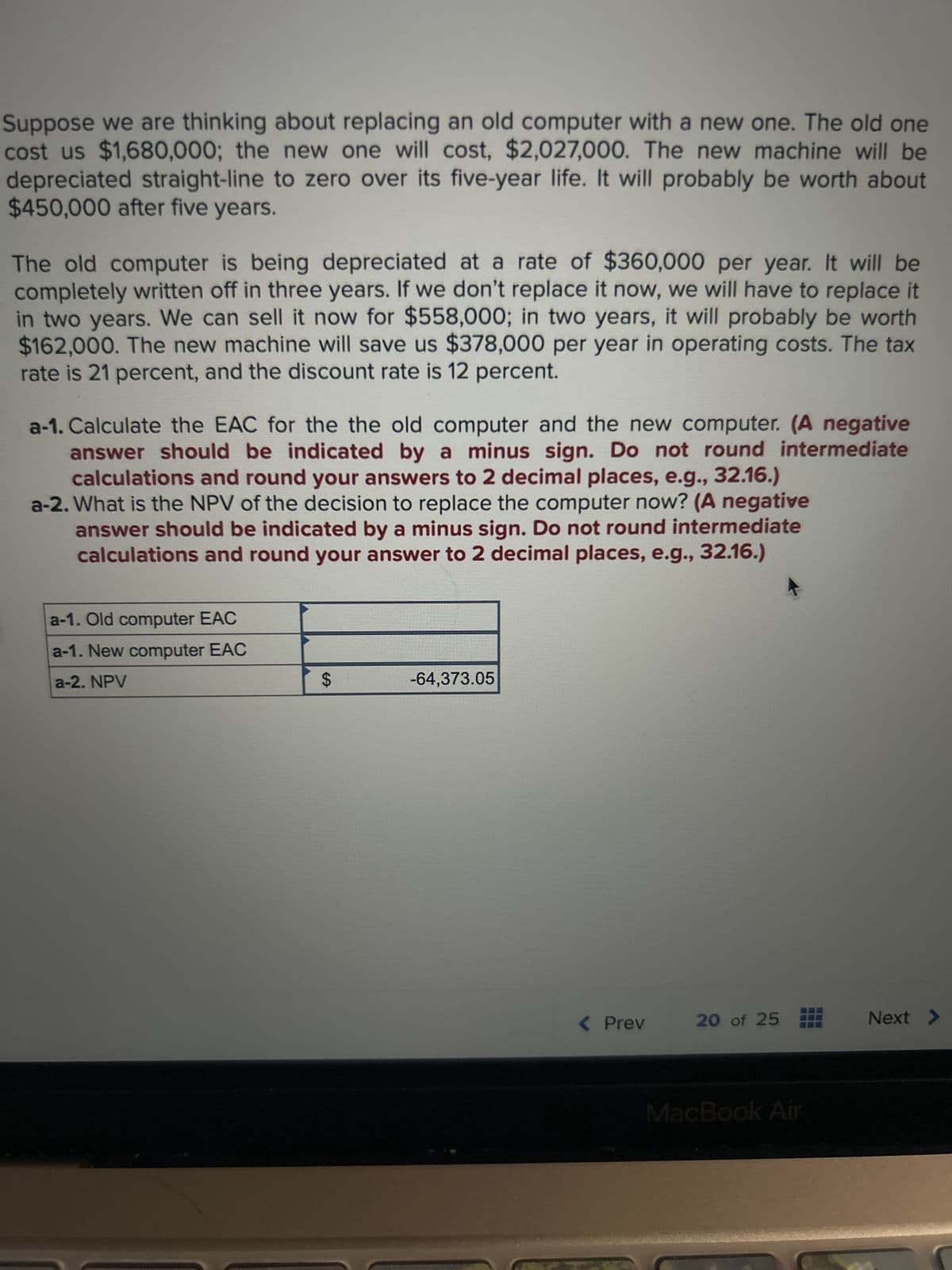 Suppose we are thinking about replacing an old computer with a new one. The old one
cost us $1,680,000; the new one will cost, $2,027,000. The new machine will be
depreciated straight-line to zero over its five-year life. It will probably be worth about
$450,000 after five years.
The old computer is being depreciated at a rate of $360,000 per year. It will be
completely written off in three years. If we don't replace it now, we will have to replace it
in two years. We can sell it now for $558,000; in two years, it will probably be worth
$162,000. The new machine will save us $378,000 per year in operating costs. The tax
rate is 21 percent, and the discount rate is 12 percent.
a-1. Calculate the EAC for the the old computer and the new computer. (A negative
answer should be indicated by a minus sign. Do not round intermediate
calculations and round your answers to 2 decimal places, e.g., 32.16.)
a-2. What is the NPV of the decision to replace the computer now? (A negative
answer should be indicated by a minus sign. Do not round intermediate
calculations and round your answer to 2 decimal places, e.g., 32.16.)
a-1. Old computer EAC
a-1. New computer EAC
a-2. NPV
$
-64,373.05
< Prev
20 of 25
MacBook Air
***
Next >