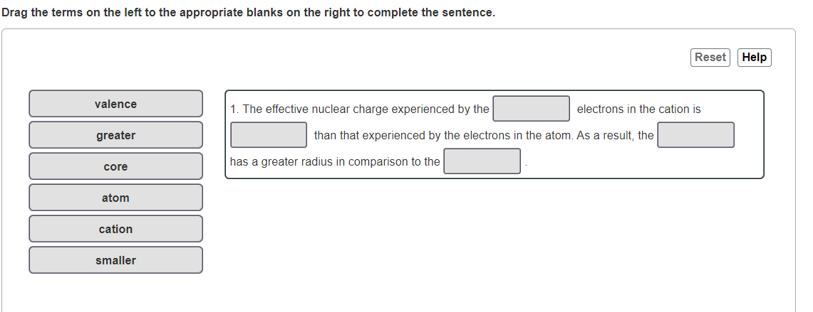 Drag the terms on the left to the appropriate blanks on the right to complete the sentence.
Reset
Help
valence
1. The effective nuclear charge experienced by the
electrons in the cation is
greater
than that experienced by the electrons in the atom. As a result, the
has a greater radius in comparison to the
core
atom
cation
smaller
