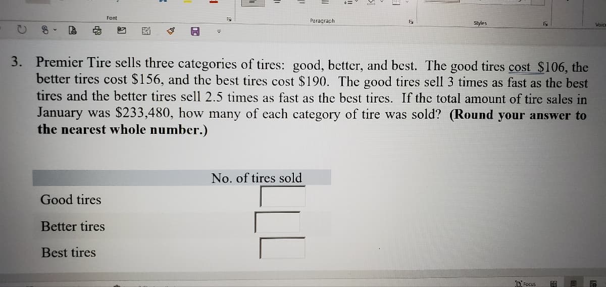 Font
Paragraph
Styles
3. Premier Tire sells three categories of tires: good, better, and best. The good tires cost $106, the
better tires cost $156, and the best tires cost $190. The good tires sell 3 times as fast as the best
tires and the better tires sell 2.5 times as fast as the best tires. If the total amount of tire sales in
January was $233,480, how many of each category of tire was sold? (Round your answer to
the nearest whole number.)
No. of tires sold
Good tires
Better tires
Best tires
D Focus
